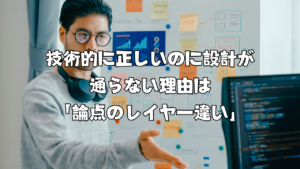 技術的に正しいのに設計が通らない理由は「論点のレイヤー違い」
