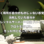 書く場所が自分のものじゃない感覚で消耗していた自分が「レンタルサーバー＋独自ドメインでブログを立てる」きっかけになった1つのこと