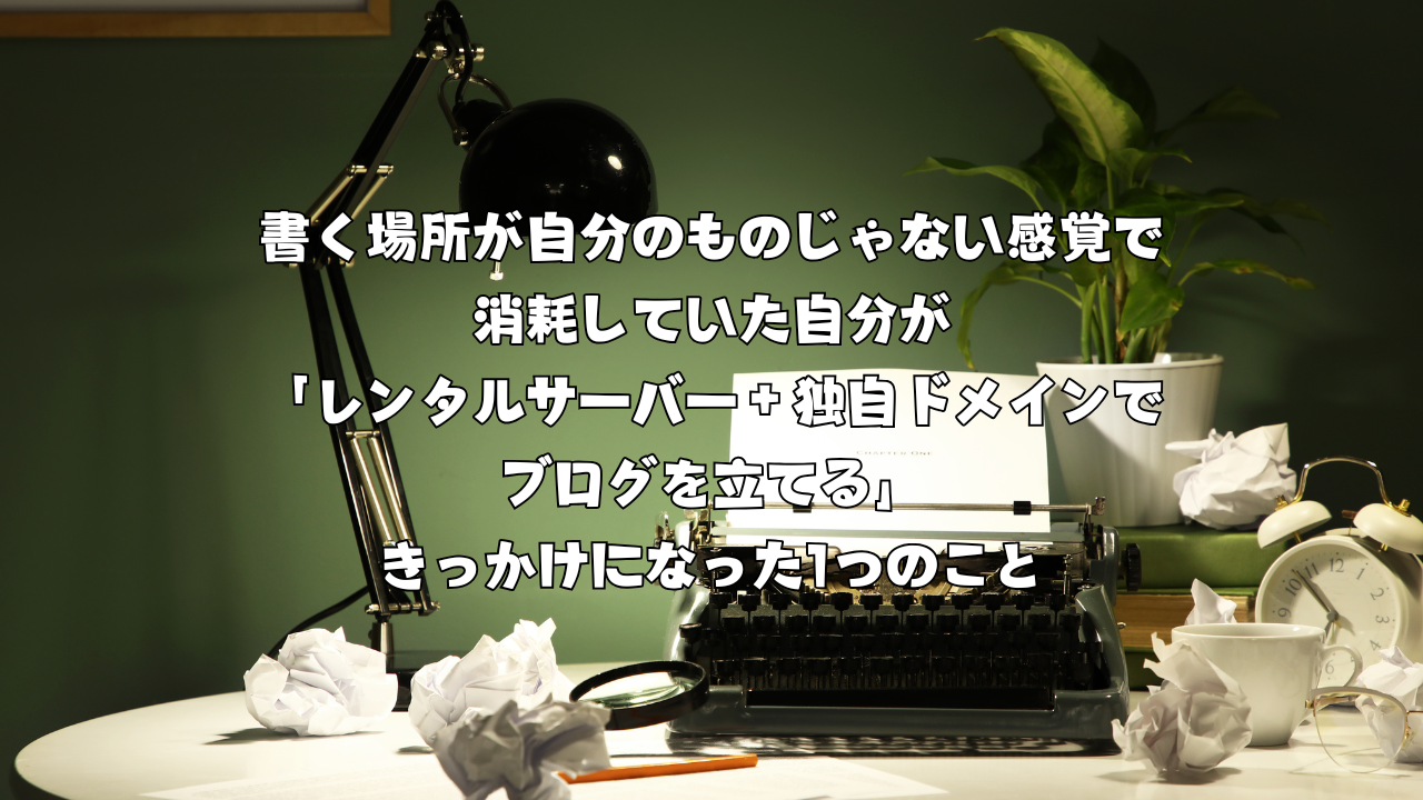 書く場所が自分のものじゃない感覚で消耗していた自分が「レンタルサーバー＋独自ドメインでブログを立てる」きっかけになった1つのこと