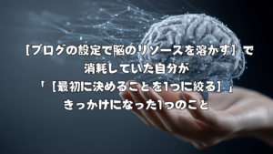 ［ブログの設定で脳のリソースを溶かす］で消耗していた自分が「［最初に決めることを1つに絞る］」きっかけになった1つのこと