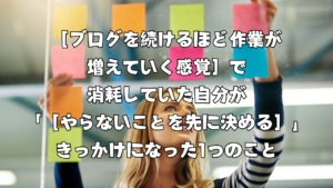 ［ブログを続けるほど作業が増えていく感覚］で消耗していた自分が「［やらないことを先に決める］」きっかけになった1つのこと