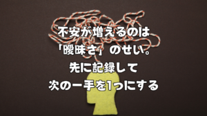 不安が増えるのは「曖昧さ」のせい。先に記録して次の一手を1つにする