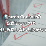 Search Consoleの定点チェックは、仕組みにしないと続かない